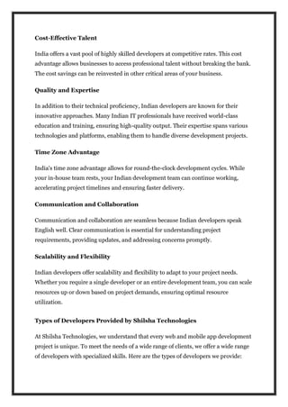 Cost-Effective Talent
India offers a vast pool of highly skilled developers at competitive rates. This cost
advantage allows businesses to access professional talent without breaking the bank.
The cost savings can be reinvested in other critical areas of your business.
Quality and Expertise
In addition to their technical proficiency, Indian developers are known for their
innovative approaches. Many Indian IT professionals have received world-class
education and training, ensuring high-quality output. Their expertise spans various
technologies and platforms, enabling them to handle diverse development projects.
Time Zone Advantage
India's time zone advantage allows for round-the-clock development cycles. While
your in-house team rests, your Indian development team can continue working,
accelerating project timelines and ensuring faster delivery.
Communication and Collaboration
Communication and collaboration are seamless because Indian developers speak
English well. Clear communication is essential for understanding project
requirements, providing updates, and addressing concerns promptly.
Scalability and Flexibility
Indian developers offer scalability and flexibility to adapt to your project needs.
Whether you require a single developer or an entire development team, you can scale
resources up or down based on project demands, ensuring optimal resource
utilization.
Types of Developers Provided by Shilsha Technologies
At Shilsha Technologies, we understand that every web and mobile app development
project is unique. To meet the needs of a wide range of clients, we offer a wide range
of developers with specialized skills. Here are the types of developers we provide:
 