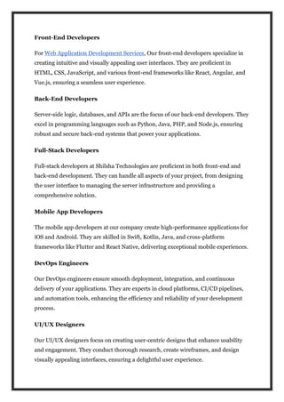 Front-End Developers
For Web Application Development Services, Our front-end developers specialize in
creating intuitive and visually appealing user interfaces. They are proficient in
HTML, CSS, JavaScript, and various front-end frameworks like React, Angular, and
Vue.js, ensuring a seamless user experience.
Back-End Developers
Server-side logic, databases, and APIs are the focus of our back-end developers. They
excel in programming languages such as Python, Java, PHP, and Node.js, ensuring
robust and secure back-end systems that power your applications.
Full-Stack Developers
Full-stack developers at Shilsha Technologies are proficient in both front-end and
back-end development. They can handle all aspects of your project, from designing
the user interface to managing the server infrastructure and providing a
comprehensive solution.
Mobile App Developers
The mobile app developers at our company create high-performance applications for
iOS and Android. They are skilled in Swift, Kotlin, Java, and cross-platform
frameworks like Flutter and React Native, delivering exceptional mobile experiences.
DevOps Engineers
Our DevOps engineers ensure smooth deployment, integration, and continuous
delivery of your applications. They are experts in cloud platforms, CI/CD pipelines,
and automation tools, enhancing the efficiency and reliability of your development
process.
UI/UX Designers
Our UI/UX designers focus on creating user-centric designs that enhance usability
and engagement. They conduct thorough research, create wireframes, and design
visually appealing interfaces, ensuring a delightful user experience.
 