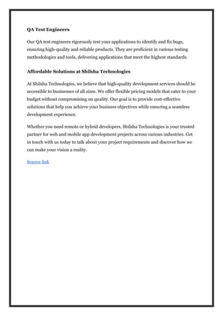 QA Test Engineers
Our QA test engineers rigorously test your applications to identify and fix bugs,
ensuring high-quality and reliable products. They are proficient in various testing
methodologies and tools, delivering applications that meet the highest standards.
Affordable Solutions at Shilsha Technologies
At Shilsha Technologies, we believe that high-quality development services should be
accessible to businesses of all sizes. We offer flexible pricing models that cater to your
budget without compromising on quality. Our goal is to provide cost-effective
solutions that help you achieve your business objectives while ensuring a seamless
development experience.
Whether you need remote or hybrid developers, Shilsha Technologies is your trusted
partner for web and mobile app development projects across various industries. Get
in touch with us today to talk about your project requirements and discover how we
can make your vision a reality.
Source link
 
