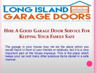 HIRE A GOOD GARAGE DOOR SERVICE FOR
KEEPING YOUR FAMILY SAFE
The garage in your house may not be the place which you
would flaunt in front of your friends or relatives, but it is a very
important part of the house anyways. This is the place which
keeps your car and many other precious items stored in a safe
manner.
 