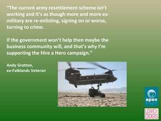 “ The current army resettlement scheme isn’t working and it’s as though more and more ex-military are re-enlisting, signing on or worse, turning to crime.  If the government won’t help then maybe the business community will, and that’s why I’m supporting the Hire a Hero campaign.” Andy Gratton, ex-Falklands Veteran 