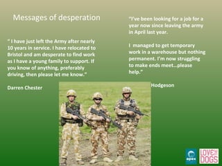 “  I have just left the Army after nearly 10 years in service. I have relocated to Bristol and am desperate to find work as I have a young family to support. If you know of anything, preferably driving, then please let me know.”  Darren Chester “ I’ve been looking for a job for a year now since leaving the army in April last year.  I  managed to get temporary work in a warehouse but nothing permanent. I’m now struggling to make ends meet…please help.” Ben John Hodgeson Messages of desperation 