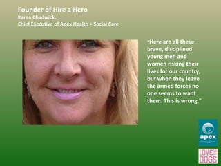 Founder of Hire a Hero Karen Chadwick,  Chief Executive of Apex Health + Social Care “ Here are all these brave, disciplined young men and women risking their lives for our country, but when they leave the armed forces no one seems to want them. This is wrong.” 