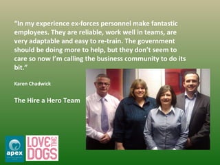 “ In my experience ex-forces personnel make fantastic employees. They are reliable, work well in teams, are very adaptable and easy to re-train. The government should be doing more to help, but they don’t seem to care so now I’m calling the business community to do its bit.” Karen Chadwick The Hire a Hero Team 