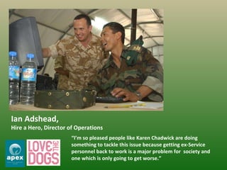 Ian Adshead,  Hire a Hero, Director of Operations  “ I’m so pleased people like Karen Chadwick are doing something to tackle this issue because getting ex-Service personnel back to work is a major problem for  society and one which is only going to get worse.” 