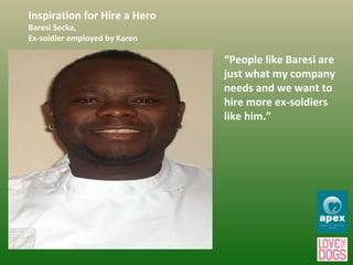 Inspiration for Hire a Hero Baresi Secka,  Ex-soldier employed by Karen  “ People like Baresi are just what my company needs and we want to hire more ex-soldiers like him.” 