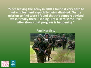“ Since leaving the Army in 2001 I found it very hard to get employment especially being disabled. On my mission to find work I found that the support advised wasn't really there. Finding Hire a Hero some 9 yrs after shows that progress is happening.” Paul Hardisty 