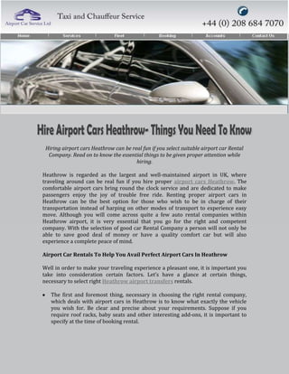 Hiring airport cars Heathrow can be real fun if you select suitable airport car Rental
  Company. Read on to know the essential things to be given proper attention while
                                       hiring.

Heathrow is regarded as the largest and well-maintained airport in UK, where
traveling around can be real fun if you hire proper airport cars Heathrow. The
comfortable airport cars bring round the clock service and are dedicated to make
passengers enjoy the joy of trouble free ride. Renting proper airport cars in
Heathrow can be the best option for those who wish to be in charge of their
transportation instead of harping on other modes of transport to experience easy
move. Although you will come across quite a few auto rental companies within
Heathrow airport, it is very essential that you go for the right and competent
company. With the selection of good car Rental Company a person will not only be
able to save good deal of money or have a quality comfort car but will also
experience a complete peace of mind.

Airport Car Rentals To Help You Avail Perfect Airport Cars In Heathrow

Well in order to make your traveling experience a pleasant one, it is important you
take into consideration certain factors. Let’s have a glance at certain things,
necessary to select right Heathrow airport transfers rentals.

   The first and foremost thing, necessary in choosing the right rental company,
   which deals with airport cars in Heathrow is to know what exactly the vehicle
   you wish for. Be clear and precise about your requirements. Suppose if you
   require roof racks, baby seats and other interesting add-ons, it is important to
   specify at the time of booking rental.
 