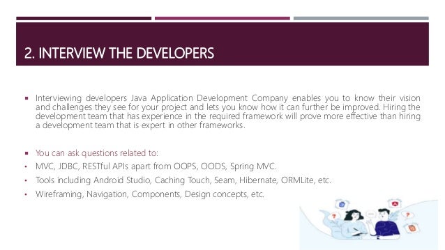 2. INTERVIEW THE DEVELOPERS
 Interviewing developers Java Application Development Company enables you to know their vision
and challenges they see for your project and lets you know how it can further be improved. Hiring the
development team that has experience in the required framework will prove more effective than hiring
a development team that is expert in other frameworks.
 You can ask questions related to:
• MVC, JDBC, RESTful APIs apart from OOPS, OODS, Spring MVC.
• Tools including Android Studio, Caching Touch, Seam, Hibernate, ORMLite, etc.
• Wireframing, Navigation, Components, Design concepts, etc.
 