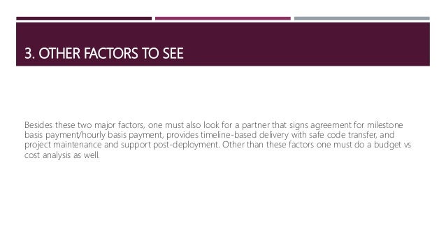 3. OTHER FACTORS TO SEE
Besides these two major factors, one must also look for a partner that signs agreement for milestone
basis payment/hourly basis payment, provides timeline-based delivery with safe code transfer, and
project maintenance and support post-deployment. Other than these factors one must do a budget vs
cost analysis as well.
 