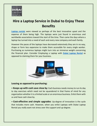 Hire a Laptop Service in Dubai to Enjoy These
Benefits
Laptop rentals were viewed as perhaps of the best innovative upset and the
expense of them being high. The laptops were just found in enormous and
worldwide associations toward the start of the time. Then came the days where a
laptop has turned into a need of each and every new company and each family.
However the paces of the laptops have decreased extensively they are in no way,
shape or form less expensive to make them accessible for every single worker.
Purchasing as numerous laptops might turn into an immense weight concerning
the financial plan. Consider Employing a Laptop with Dubai Laptop Rental as
opposed to claiming them for your business.
Leasing as opposed to purchasing:
• Keeps up with cash save close by: Each business needs money to run its day
to day exercises which need not be squandered in that frame of mind for any
organization whether it is a limited scale or an enormous business. Enlist them with
us and have cash close by.
• Cost-effective and simple upgrades: Up-degree of innovation is the cycle
that includes more cash. However, when you enlist Laptops with Dubai Laptop
Rental you really want not stress over the support and up-degree.
 