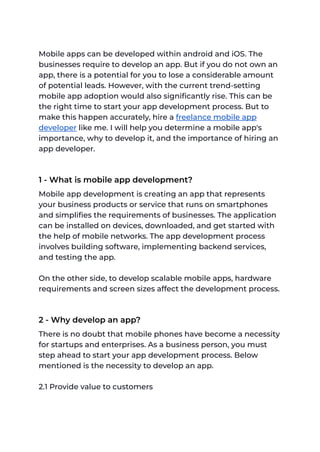 Mobile apps can be developed within android and iOS. The
businesses require to develop an app. But if you do not own an
app, there is a potential for you to lose a considerable amount
of potential leads. However, with the current trend-setting
mobile app adoption would also significantly rise. This can be
the right time to start your app development process. But to
make this happen accurately, hire a freelance mobile app
developer like me. I will help you determine a mobile app's
importance, why to develop it, and the importance of hiring an
app developer.
1 - What is mobile app development?
Mobile app development is creating an app that represents
your business products or service that runs on smartphones
and simplifies the requirements of businesses. The application
can be installed on devices, downloaded, and get started with
the help of mobile networks. The app development process
involves building software, implementing backend services,
and testing the app.
On the other side, to develop scalable mobile apps, hardware
requirements and screen sizes affect the development process.
2 - Why develop an app?
There is no doubt that mobile phones have become a necessity
for startups and enterprises. As a business person, you must
step ahead to start your app development process. Below
mentioned is the necessity to develop an app.
2.1 Provide value to customers
 