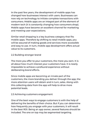 In the past few years, the development of mobile apps has
changed how businesses interact with users. Businesses can
now rely on technology to initiate complete transactions with
consumers. Mobile apps are an integral part of the element of
modern tech (it is constantly changing how consumers shop).
Mobile apps have become an excellent channel for marketing
and meeting user expectations.
Similar retail shopping is a key business category that fits
mobile apps. Therefore by shifting to retail mobile apps, you
will be assured of making goods and services more accessible
and easy to use. In turn, mobile app development offers actual
value to its customers.
2.2 Building stronger brand
The more you offer to your customers, the more you earn. It is
all about how much interest your customers have. It is nearly
impossible to achieve a profound experience without
deliberating brand efforts.
Since mobile apps are becoming an innate part of the
customers, the more branding you deliver through the app, the
more attention users will obtain and in turn, sales. Along with
this collecting data from the app will help to drive more
potential leads.
2.3 Achieving customers engagement
One of the best ways to engage customers is with the help of
delivering the benefits of their choice. But if you can determine
how frequently you engage with your customers, it will result
in the best ROI. Being an app owner, several features should be
included. The one on top may be segmented targeting.
 