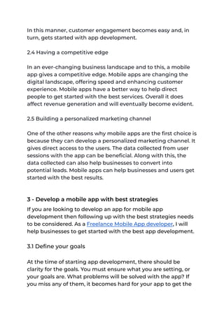 In this manner, customer engagement becomes easy and, in
turn, gets started with app development.
2.4 Having a competitive edge
In an ever-changing business landscape and to this, a mobile
app gives a competitive edge. Mobile apps are changing the
digital landscape, offering speed and enhancing customer
experience. Mobile apps have a better way to help direct
people to get started with the best services. Overall it does
affect revenue generation and will eventually become evident.
2.5 Building a personalized marketing channel
One of the other reasons why mobile apps are the first choice is
because they can develop a personalized marketing channel. It
gives direct access to the users. The data collected from user
sessions with the app can be beneficial. Along with this, the
data collected can also help businesses to convert into
potential leads. Mobile apps can help businesses and users get
started with the best results.
3 - Develop a mobile app with best strategies
If you are looking to develop an app for mobile app
development then following up with the best strategies needs
to be considered. As a Freelance Mobile App developer, I will
help businesses to get started with the best app development.
3.1 Define your goals
At the time of starting app development, there should be
clarity for the goals. You must ensure what you are setting, or
your goals are. What problems will be solved with the app? If
you miss any of them, it becomes hard for your app to get the
 