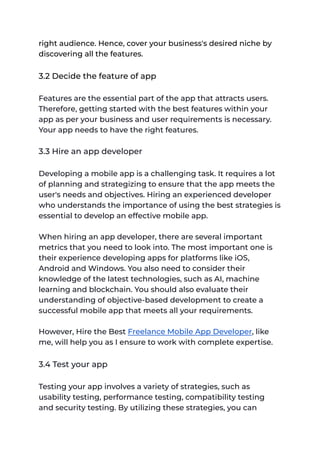 right audience. Hence, cover your business's desired niche by
discovering all the features.
3.2 Decide the feature of app
Features are the essential part of the app that attracts users.
Therefore, getting started with the best features within your
app as per your business and user requirements is necessary.
Your app needs to have the right features.
3.3 Hire an app developer
Developing a mobile app is a challenging task. It requires a lot
of planning and strategizing to ensure that the app meets the
user's needs and objectives. Hiring an experienced developer
who understands the importance of using the best strategies is
essential to develop an effective mobile app.
When hiring an app developer, there are several important
metrics that you need to look into. The most important one is
their experience developing apps for platforms like iOS,
Android and Windows. You also need to consider their
knowledge of the latest technologies, such as AI, machine
learning and blockchain. You should also evaluate their
understanding of objective-based development to create a
successful mobile app that meets all your requirements.
However, Hire the Best Freelance Mobile App Developer, like
me, will help you as I ensure to work with complete expertise.
3.4 Test your app
Testing your app involves a variety of strategies, such as
usability testing, performance testing, compatibility testing
and security testing. By utilizing these strategies, you can
 