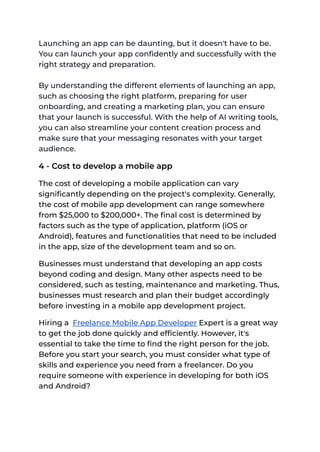 Launching an app can be daunting, but it doesn't have to be.
You can launch your app confidently and successfully with the
right strategy and preparation.
By understanding the different elements of launching an app,
such as choosing the right platform, preparing for user
onboarding, and creating a marketing plan, you can ensure
that your launch is successful. With the help of AI writing tools,
you can also streamline your content creation process and
make sure that your messaging resonates with your target
audience.
4 - Cost to develop a mobile app
The cost of developing a mobile application can vary
significantly depending on the project's complexity. Generally,
the cost of mobile app development can range somewhere
from $25,000 to $200,000+. The final cost is determined by
factors such as the type of application, platform (iOS or
Android), features and functionalities that need to be included
in the app, size of the development team and so on.
Businesses must understand that developing an app costs
beyond coding and design. Many other aspects need to be
considered, such as testing, maintenance and marketing. Thus,
businesses must research and plan their budget accordingly
before investing in a mobile app development project.
Hiring a Freelance Mobile App Developer Expert is a great way
to get the job done quickly and efficiently. However, it's
essential to take the time to find the right person for the job.
Before you start your search, you must consider what type of
skills and experience you need from a freelancer. Do you
require someone with experience in developing for both iOS
and Android?
 
