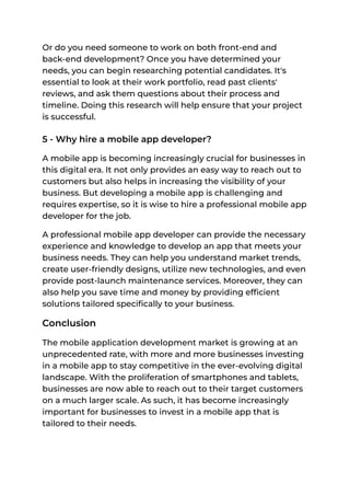 Or do you need someone to work on both front-end and
back-end development? Once you have determined your
needs, you can begin researching potential candidates. It's
essential to look at their work portfolio, read past clients'
reviews, and ask them questions about their process and
timeline. Doing this research will help ensure that your project
is successful.
5 - Why hire a mobile app developer?
A mobile app is becoming increasingly crucial for businesses in
this digital era. It not only provides an easy way to reach out to
customers but also helps in increasing the visibility of your
business. But developing a mobile app is challenging and
requires expertise, so it is wise to hire a professional mobile app
developer for the job.
A professional mobile app developer can provide the necessary
experience and knowledge to develop an app that meets your
business needs. They can help you understand market trends,
create user-friendly designs, utilize new technologies, and even
provide post-launch maintenance services. Moreover, they can
also help you save time and money by providing efficient
solutions tailored specifically to your business.
Conclusion
The mobile application development market is growing at an
unprecedented rate, with more and more businesses investing
in a mobile app to stay competitive in the ever-evolving digital
landscape. With the proliferation of smartphones and tablets,
businesses are now able to reach out to their target customers
on a much larger scale. As such, it has become increasingly
important for businesses to invest in a mobile app that is
tailored to their needs.
 