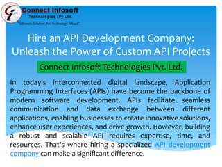 Hire an API Development Company:
Unleash the Power of Custom API Projects
In today's interconnected digital landscape, Application
Programming Interfaces (APIs) have become the backbone of
modern software development. APIs facilitate seamless
communication and data exchange between different
applications, enabling businesses to create innovative solutions,
enhance user experiences, and drive growth. However, building
a robust and scalable API requires expertise, time, and
resources. That's where hiring a specialized API development
company can make a significant difference.
Connect Infosoft Technologies Pvt. Ltd.
 