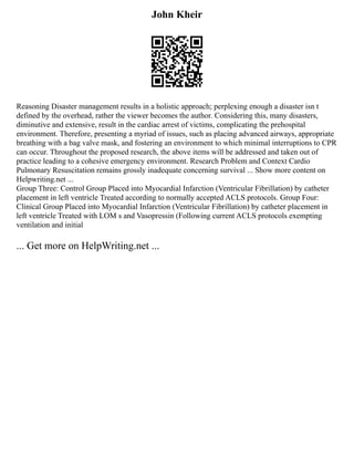John Kheir
Reasoning Disaster management results in a holistic approach; perplexing enough a disaster isn t
defined by the overhead, rather the viewer becomes the author. Considering this, many disasters,
diminutive and extensive, result in the cardiac arrest of victims, complicating the prehospital
environment. Therefore, presenting a myriad of issues, such as placing advanced airways, appropriate
breathing with a bag valve mask, and fostering an environment to which minimal interruptions to CPR
can occur. Throughout the proposed research, the above items will be addressed and taken out of
practice leading to a cohesive emergency environment. Research Problem and Context Cardio
Pulmonary Resuscitation remains grossly inadequate concerning survival ... Show more content on
Helpwriting.net ...
Group Three: Control Group Placed into Myocardial Infarction (Ventricular Fibrillation) by catheter
placement in left ventricle Treated according to normally accepted ACLS protocols. Group Four:
Clinical Group Placed into Myocardial Infarction (Ventricular Fibrillation) by catheter placement in
left ventricle Treated with LOM s and Vasopressin (Following current ACLS protocols exempting
ventilation and initial
... Get more on HelpWriting.net ...
 