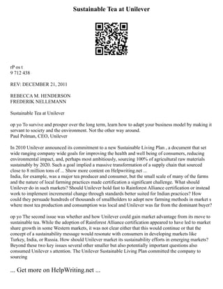 Sustainable Tea at Unilever
rP os t
9 712 438
REV: DECEMBER 21, 2011
REBECCA M. HENDERSON
FREDERIK NELLEMANN
Sustainable Tea at Unilever
op yo To survive and prosper over the long term, learn how to adapt your business model by making it
servant to society and the environment. Not the other way around.
Paul Polman, CEO, Unilever
In 2010 Unilever announced its commitment to a new Sustainable Living Plan , a document that set
wide ranging company wide goals for improving the health and well being of consumers, reducing
environmental impact, and, perhaps most ambitiously, sourcing 100% of agricultural raw materials
sustainably by 2020. Such a goal implied a massive transformation of a supply chain that sourced
close to 8 million tons of ... Show more content on Helpwriting.net ...
India, for example, was a major tea producer and consumer, but the small scale of many of the farms
and the nature of local farming practices made certification a significant challenge. What should
Unilever do in such markets? Should Unilever hold fast to Rainforest Alliance certification or instead
work to implement incremental change through standards better suited for Indian practices? How
could they persuade hundreds of thousands of smallholders to adopt new farming methods in market s
where most tea production and consumption was local and Unilever was far from the dominant buyer?
op yo The second issue was whether and how Unilever could gain market advantage from its move to
sustainable tea. While the adoption of Rainforest Alliance certification appeared to have led to market
share growth in some Western markets, it was not clear either that this would continue or that the
concept of a sustainability message would resonate with consumers in developing markets like
Turkey, India, or Russia. How should Unilever market its sustainability efforts in emerging markets?
Beyond these two key issues several other smaller but also potentially important questions also
consumed Unilever s attention. The Unilever Sustainable Living Plan committed the company to
sourcing
... Get more on HelpWriting.net ...
 