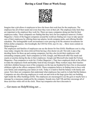 Having a Good Time at Work Essay
Imagine that a job allows it employees to have the hours that work best for the employees. The
employee has all of their needs met every hour they were at their job. The employee truly feels they
are important to the employer they work for. There are many companies doing just that for their
employees today. These companies are finding that they have far less employee turnover ( Forbes
Magazine ). Some of the biggest companies around the world are finding new ways to take special
care of their employees by offering them top salaries, lavish company perks, and offering flexible
schedules. The unimaginable work environment is now proving to be the smartest investments for
billion dollar companies. Jim Goodnight, the CEO for SAS, says It s my ... Show more content on
Helpwriting.net ...
The employees and families of employees can see the doctor for free (SAS). Healthcare cost is a big
issue today; imagine the stress relieved from having a free doctor on call. Not only is pay a big
deciding factor for these up and coming companies, but they also lavish their employees with
astounding company perks. Such companies as SAS, Google, and Microsoft offer free meals and
snacks at anytime during the day to their employees. Google and Microsoft also made the Fortune
Magazine s Top companies to work for ( Forbes Magazine ). They have employed chiefs at the offices
to make the employees fresh and healthy food all day (Google). Many workers enjoy their lunches
with their children because most of the companies on the top one hundred list have free or discounted
childcare right on the offices campuses (SAS). These companies believe in finding time to have with
your family and completing your duties at work. Today it is hard to find the balance with family and
career. Now there are companies that understand what employees face and try to help find the balance.
Companies are also allowing employees to work out and swim at the huge gyms they are building
right inside the office buildings (SAS). The employees are encouraged to use the gym or maybe have a
massage by a masseuse employed by the company. Sounds nice, huh? Oh and they encourage all of
these activities while still on the clock. These top companies also have discounts to
... Get more on HelpWriting.net ...
 