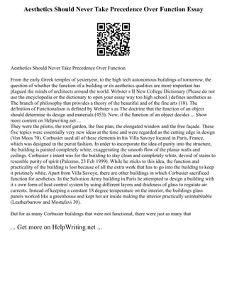 Aesthetics Should Never Take Precedence Over Function Essay
Aesthetics Should Never Take Precedence Over Function
From the early Greek temples of yesteryear, to the high tech autonomous buildings of tomorrow, the
question of whether the function of a building or its aesthetics qualities are more important has
plagued the minds of architects around the world. Webster s II New College Dictionary (Please do not
use the encyclopedia or the dictionary to open your essay way too high school.) defines aesthetics as
The branch of philosophy that provides a theory of the beautiful and of the fine arts (18). The
definition of Functionalism is defined by Webster s as The doctrine that the function of an object
should determine its design and materials (453). Now, if the function of an object decides ... Show
more content on Helpwriting.net ...
They were the pilotis, the roof garden, the free plan, the elongated window and the free façade. These
five topics were essentially very new ideas at the time and were regarded as the cutting edge in design
(Von Moos 70). Corbusier used all of these elements in his Villa Savoye located in Paris, France,
which was designed in the purist fashion. In order to incorporate the idea of purity into the structure,
the building is painted completely white, exaggerating the smooth flow of the planar walls and
ceilings. Corbusier s intent was for the building to stay clean and completely white, devoid of stains to
resemble purity of spirit (Palermo, 23 Feb 1999). While he sticks to this idea, the function and
practicality of the building is lost because of all the extra work that has to go into the building to keep
it pristinely white. Apart from Villa Savoye, there are other buildings in which Corbusier sacrificed
function for aesthetics. In the Salvation Army building in Paris he attempted to design a building with
it s own form of heat control system by using different layers and thickness of glass to regulate air
currents. Instead of keeping a constant 18 degree temperature on the interior, the buildings glass
panels worked like a greenhouse and kept hot air inside making the interior practically uninhabitable
(Leatherbarrow and Mostafavi 30).
But for as many Corbusier buildings that were not functional, there were just as many that
... Get more on HelpWriting.net ...
 