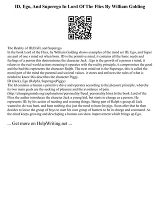ID, Ego, And Superego In Lord Of The Flies By William Golding
The Reality of ID,EGO, and Superego
In the book Lord of the Flies, by William Golding shows examples of the mind set ID, Ego, and Super
are part of one s mind set when born. ID is the primitive mind, it contains all the basic needs and
feelings of a person this demonstrates the character Jack . Ego is the growth of a person s mind, it
relates to the real world actions meaning it operates with the reality principle, it compromises the good
and the bad this represents the character Ralph. The next mind set is the Superego, this is called the
moral part of the mind the parental and societal values. it stores and enforces the rules of what is
needed to know this describes the character Piggy.
ID (Jack), Ego (Ralph), Superego(Piggy)
The Id contains a human s primitive drive and operates according to the pleasure principle, whereby
its two main goals are the seeking of pleasure and the avoidance of pain.
(http://changingminds.org/explanations/personality/freud_personality.htm).In the book Lord of the
Flies the author introduces the charcter Jack a young kid, but starts to change as a person. He
represents ID, by his action of needing and wanting things. Being part of Ralph s group all Jack
wanted to do was hunt, and hunt nothing else just the need to hunt for pigs. Soon after that he then
decides to leave the group of boys to start his own group of hunters to be in charge and command. As
the mind keeps growing and developing a human can show improvement which brings up Ego.
... Get more on HelpWriting.net ...
 
