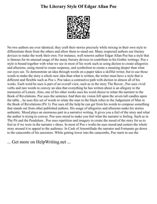 The Literary Style Of Edgar Allan Poe
No two authors are ever identical, they craft their stories precisely while mixing in their own style to
differentiate them from the others and allow them to stand out. Many respected authors use literary
devices to make the work their own. For instance, well renown author Edgar Allan Poe has a style that
is famous for its unusual usage of the many literary devices to contribute to his Gothic writings. Poe s
style is bound together with what we see in most of his work such as using diction to create allegories
and allusions, using mood to create suspense, and symbolism to create a meaning deeper than what
our eyes see. To demonstrate an idea through words on a paper takes a skillful writer, but to use those
words to make the story a whole new idea than what is written, the writer must have a style that is
different and flexible such as Poe s. Poe takes a contrastive path with diction in almost all of his
works. Each word he uses is part of an overall view, such as in the story The Raven , Poe uses vivid
verbs and rare words to convey an idea that everything he has written about is an allegory to the
memories of Lenore. Also, one of his other works uses his word choice to relate the narrator to the
Book of Revelations. Poe uses the sentence And then my vision fell upon the seven tall candles upon
the table. , he uses this set of words to relate the man in the black robes to the Judgement of Man in
the Book of Revelations (Pit 1). Poe uses all the help he can get from his words to compose something
that stands out from other published authors. His usage of allegories and allusions make his stories
authentic. Mood plays an enormous part in a narrative writing. It gives you a feel of the story and what
the author is trying to convey. Poe uses mood to make you feel what the narrator is feeling. Such as in
The Pit and the Pendulum , Poe uses repetition and imagery to create the mood of the story for us to
feel as if we were in the narrator s shoes. In most of Poe s works he uses mood and centers the whole
story around it to appeal to the audience. In Cask of Amontillado the narrator and Fortunato go down
to the catacombs of his ancestors. While getting lower into the catacombs, Poe starts to use the
... Get more on HelpWriting.net ...
 