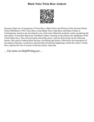 Black Noise Tricia Rose Analysis
Response Paper for a Comparison of Tricia Rose s Black Noise and Themes of Our Seminar Ghetto
Poetry Published in 1994, Tricia Rose s book Black Noise: Rap Music and Black Culture in
Contemporary America, has developed to one of the most influential academic works considering hip
hop culture. It describes Rap music and Black Culture, focusing on the potency the inhabitants of the
United States have. She writes primarily about Rap music, whereas Rose points out the following
themes. She starts by talking about hip hop s (including rap) history, followed by the interruption of
the media in hip hop s occurrences and describes the political happenings within this culture. Finally
Rose explores the role of women in hip hop culture, especially
... Get more on HelpWriting.net ...
 