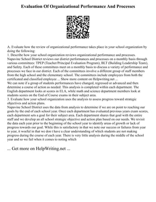 Evaluation Of Organizational Performance And Processes
A. Evaluate how the review of organizational performance takes place in your school organization by
doing the following:
1. Describe how your school organization reviews organizational performance and processes.
Napavine School District reviews our district performances and processes on a monthly basis through
various committees: TPEP (Teacher/Principal Evaluation Program), BLT (Building Leadership Team),
and Safety. Each of these committees meet on a monthly basis to discuss a variety of performance and
processes we face in our district. Each of the committees involve a different group of staff members
from the high school and the elementary school. The committees include employees from both the
certificated and classified employee ... Show more content on Helpwriting.net ...
We can note if a group of students performances have changed, regressed or advanced and then
determine a course of action as needed. This analysis is completed within each department. The
English department looks at scores in ELA, while math and science department members look at
students scores on the End of Course exams in their subject area.
3. Evaluate how your school organization uses the analysis to assess progress toward strategic
objectives and action plans.
Napavine School District uses the data from analysis to determine if we are on point to reaching our
goals by the end of each school year. Once each department has evaluated previous years exam scores,
each department sets a goal for their subject area. Each department shares that goal with the entire
staff and we develop an all school strategic objective and action plan based on our needs. We revisit
the data each year prior to the beginning of the school year to identify areas of growth or lack of
progress towards our goal. While this is satisfactory in that we note our success or failures from year
to year, it woeful in that we don t have a clear understanding of which students are not making
progress during the course of each year. There is very little analysis during the middle of the school
year and so we fail when it comes to noting which
... Get more on HelpWriting.net ...
 