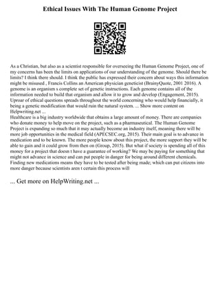 Ethical Issues With The Human Genome Project
As a Christian, but also as a scientist responsible for overseeing the Human Genome Project, one of
my concerns has been the limits on applications of our understanding of the genome. Should there be
limits? I think there should. I think the public has expressed their concern about ways this information
might be misused , Francis Collins an American physician geneticist (BrainyQuote, 2001 2016). A
genome is an organism s complete set of genetic instructions. Each genome contains all of the
information needed to build that organism and allow it to grow and develop (Engagement, 2015).
Uproar of ethical questions spreads throughout the world concerning who would help financially, it
being a genetic modification that would ruin the natural system. ... Show more content on
Helpwriting.net ...
Healthcare is a big industry worldwide that obtains a large amount of money. There are companies
who donate money to help move on the project, such as a pharmaseutical. The Human Genome
Project is expanding so much that it may actually become an industry itself, meaning there will be
more job opportunities in the medical field (APECSEC.org, 2015). Their main goal is to advance in
medication and to be known. The more people know about this project, the more support they will be
able to gain and it could grow from then on (Group, 2015). But what if society is spending all of this
money for a project that doesn t have a guarantee of working? We may be paying for something that
might not advance in science and can put people in danger for being around different chemicals.
Finding new medications means they have to be tested after being made; which can put citizens into
more danger because scientists aren t certain this process will
... Get more on HelpWriting.net ...
 