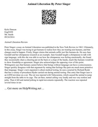 Animal Liberation By Peter Singer
Kelsi Duncan
Engl1030
Mr. Smith
09/24/2014
Animal Liberation Review
Peter Singer s essay on Animal Liberation was published in the New York Review in 1963. Ultimately,
in this essay, Singer was trying to get humans to realize how they are treating non humans, and that
changes need to happen. Firstly, Singer claims that animals suffer just like humans do. He uses Jane
Goodall and her chimpanzee research as an example. Jane Goodall taught a chimpanzee to talk with
sign language, with this she was able to see how the chimpanzee was feeling emotionally, she found
they occasionally share a cheering pat on the back or a clasp of the hands, much like humans would do
to show friendship or agreement. Singer also acknowledges the opposing view of this point.
Wittingstein says that humans cannot believe that beings without language can have a consciousness.
Singer quickly disagrees with that argument by stating that feelings like pain are much more primitive
than language. Singer s next argument is about medical testing, he uses a journal by Richard Ryder
that has a variety of procedures Ryder carried out during animal testing. One entry that Singer uses is
an LD50 test done on a cat. The cat was injected with Tubocuraine, which caused the animal to jump
straight from the table to its cage. The cat then, started calling very loudly and was very restless and
jerky. Then it fell and started jerking in rapid movements repeatedly. The reaction was repeated
several times in ten
... Get more on HelpWriting.net ...
 