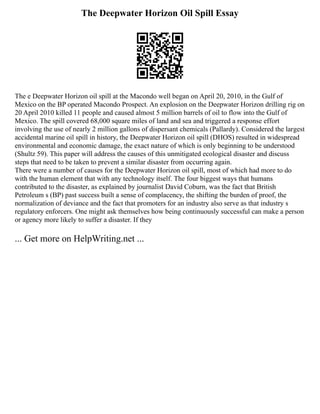 The Deepwater Horizon Oil Spill Essay
The e Deepwater Horizon oil spill at the Macondo well began on April 20, 2010, in the Gulf of
Mexico on the BP operated Macondo Prospect. An explosion on the Deepwater Horizon drilling rig on
20 April 2010 killed 11 people and caused almost 5 million barrels of oil to flow into the Gulf of
Mexico. The spill covered 68,000 square miles of land and sea and triggered a response effort
involving the use of nearly 2 million gallons of dispersant chemicals (Pallardy). Considered the largest
accidental marine oil spill in history, the Deepwater Horizon oil spill (DHOS) resulted in widespread
environmental and economic damage, the exact nature of which is only beginning to be understood
(Shultz 59). This paper will address the causes of this unmitigated ecological disaster and discuss
steps that need to be taken to prevent a similar disaster from occurring again.
There were a number of causes for the Deepwater Horizon oil spill, most of which had more to do
with the human element that with any technology itself. The four biggest ways that humans
contributed to the disaster, as explained by journalist David Coburn, was the fact that British
Petroleum s (BP) past success built a sense of complacency, the shifting the burden of proof, the
normalization of deviance and the fact that promoters for an industry also serve as that industry s
regulatory enforcers. One might ask themselves how being continuously successful can make a person
or agency more likely to suffer a disaster. If they
... Get more on HelpWriting.net ...
 