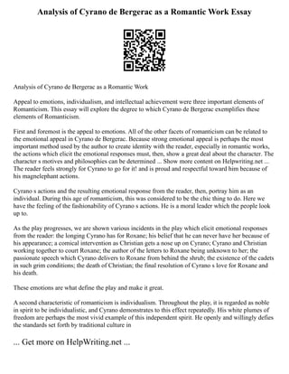 Analysis of Cyrano de Bergerac as a Romantic Work Essay
Analysis of Cyrano de Bergerac as a Romantic Work
Appeal to emotions, individualism, and intellectual achievement were three important elements of
Romanticism. This essay will explore the degree to which Cyrano de Bergerac exemplifies these
elements of Romanticism.
First and foremost is the appeal to emotions. All of the other facets of romanticism can be related to
the emotional appeal in Cyrano de Bergerac. Because strong emotional appeal is perhaps the most
important method used by the author to create identity with the reader, especially in romantic works,
the actions which elicit the emotional responses must, then, show a great deal about the character. The
character s motives and philosophies can be determined ... Show more content on Helpwriting.net ...
The reader feels strongly for Cyrano to go for it! and is proud and respectful toward him because of
his magnelephant actions.
Cyrano s actions and the resulting emotional response from the reader, then, portray him as an
individual. During this age of romanticism, this was considered to be the chic thing to do. Here we
have the feeling of the fashionability of Cyrano s actions. He is a moral leader which the people look
up to.
As the play progresses, we are shown various incidents in the play which elicit emotional responses
from the reader: the longing Cyrano has for Roxane; his belief that he can never have her because of
his appearance; a comical intervention as Christian gets a nose up on Cyrano; Cyrano and Christian
working together to court Roxane; the author of the letters to Roxane being unknown to her; the
passionate speech which Cyrano delivers to Roxane from behind the shrub; the existence of the cadets
in such grim conditions; the death of Christian; the final resolution of Cyrano s love for Roxane and
his death.
These emotions are what define the play and make it great.
A second characteristic of romanticism is individualism. Throughout the play, it is regarded as noble
in spirit to be individualistic, and Cyrano demonstrates to this effect repeatedly. His white plumes of
freedom are perhaps the most vivid example of this independent spirit. He openly and willingly defies
the standards set forth by traditional culture in
... Get more on HelpWriting.net ...
 