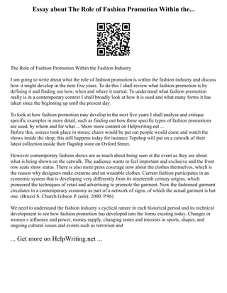 Essay about The Role of Fashion Promotion Within the...
The Role of Fashion Promotion Within the Fashion Industry
I am going to write about what the role of fashion promotion is within the fashion industry and discuss
how it might develop in the next five years. To do this I shall review what fashion promotion is by
defining it and finding out how, when and where it started. To understand what fashion promotion
really is in a contemporary context I shall broadly look at how it is used and what many forms it has
taken since the beginning up until the present day.
To look at how fashion promotion may develop in the next five years I shall analyse and critique
specific examples in more detail, such as finding out how these specific types of fashion promotions
are used, by whom and for what ... Show more content on Helpwriting.net ...
Before this, soirees took place in stores; chairs would be put out people would come and watch the
shows inside the shop; this still happens today for instance Topshop will put on a catwalk of their
latest collection inside their flagship store on Oxford Street.
However contemporary fashion shows are as much about being seen at the event as they are about
what is being shown on the catwalk. The audience wants to feel important and exclusive and the front
row seats show status. There is also more press coverage now about the clothes themselves, which is
the reason why designers make extreme and un wearable clothes. Current fashion participates in an
economic system that is developing very differently from its nineteenth century origins, which
pioneered the techniques of retail and advertising to promote the garment. Now the fashioned garment
circulates in a contemporary economy as part of a network of signs, of which the actual garment is but
one. (Bruzzi S. Church Gibson P. (eds). 2000. P.96)
We need to understand the fashion industry s cyclical nature in each historical period and its technical
development to see how fashion promotion has developed into the forms existing today. Changes in
women s influence and power, money supply, changing tastes and interests in sports, shapes, and
ongoing cultural issues and events such as terrorism and
... Get more on HelpWriting.net ...
 