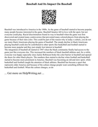 Baseball And Its Impact On Baseball
Baseball was introduced to America in the 1800s. As the game of baseball started to become popular,
many people became interested in the game. Baseball fanatics fell in love with the sport, but not
everyone could play. Racial discrimination found its way to baseball when the game was first
discovered and created many controversies that prevented many colored players from playing the
game because of their skin color. This could be part of the reason why in today s culture, you do not
see many black Americans playing the game of baseball. The steady decline in black Americans
playing baseball could also be contributed to other sports like basketball and football started to
become more popular and they just simply lost interest in baseball.
The integration of baseball all started in 1947 when the black community finally had access to the
game just like everyone else. This increased the numbers of black baseball athletes and, for a while,
everyone was happy especially since Jackie Robinson broke the color barrier in baseball and opened
the doors for other black players. The numbers then started to decline when football and basketball
started to become more prominent in America. Baseball was becoming an old and slow sport, while
basketball and football caught the attention of black athletes. Baseball has become a sport that
represents older America and because of the culture change people want something different like
basketball and football. When the culture changes, so do
... Get more on HelpWriting.net ...
 