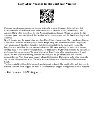 Essay About Vacation In The Caribbean Vacation
Choosing vacations destinations can become a stressful process. However, if the goal is to find
locations outside of the United States and wan to travel to countries in the Caribbean and Latin
America I have a few suggestions for you. Negril, Jamaica and Cancun Mexico are among the best
vacations spots I have ever visited. The beaches, the accommodations, and the food is amazing in both
countries.
Negril, Jamaica was the second place out of the United States I vacationed. The resort I stayed in was
a five star all inclusive adult only resort named Swept Away. The accommodations in Swept Away
were astonishing. I stayed in a bungalow styled room separate from the main resort rooms. The
bungalow was located on the beach near the shoreline. The room was huge. In it there was a queen
size bed made of wood and two lounge chairs. The bedding was bright white linen and the cushions on
the lounge chairs were made of the same bright white linen. Large white mosquito net was draped
around the bed. The white bedding, cushions and mosquito net gave the room a nice calm and
romantic feeling. Also, there was a balcony adjacent to the room. The balcony had a white linen sofa
and two end tables made of wood. The view from the balcony was of the beautiful blue oceans and
beach.
The beaches in Negril bore light brown almost beige colored sand. The sand felt like soft little pebbles
between your toes when stepped on. Most of the time mellow calypso or reggae music could be heard
... Get more on HelpWriting.net ...
 