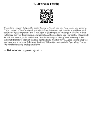 A Line Fence Fencing
Search for a company that provides quality fencing in Prescot for a new fence around your property.
There a number of benefits a sturdy provides. A fence demarcates your property. It is said that good
fences make good neighbours. This is true if you or your neighbours have dogs or children. A fence
will ensure that your dogs remain on your property and his won t come into your garden. Children will
be kept safe inside a garden that is fenced. Another advantage of a sturdy fence is security. A well
constructed fence will keep out unwanted trespassers and potential thieves. A good looking fence will
add value to your property. In Prescott, fencing of different types are available from A Line Fencing.
We provide top quality fencing for different
... Get more on HelpWriting.net ...
 