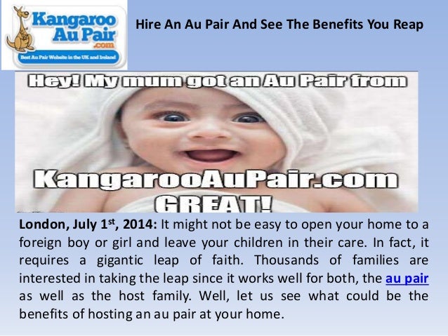 Hire An Au Pair And See The Benefits You Reap
London, July 1st, 2014: It might not be easy to open your home to a
foreign boy or girl and leave your children in their care. In fact, it
requires a gigantic leap of faith. Thousands of families are
interested in taking the leap since it works well for both, the au pair
as well as the host family. Well, let us see what could be the
benefits of hosting an au pair at your home.
 