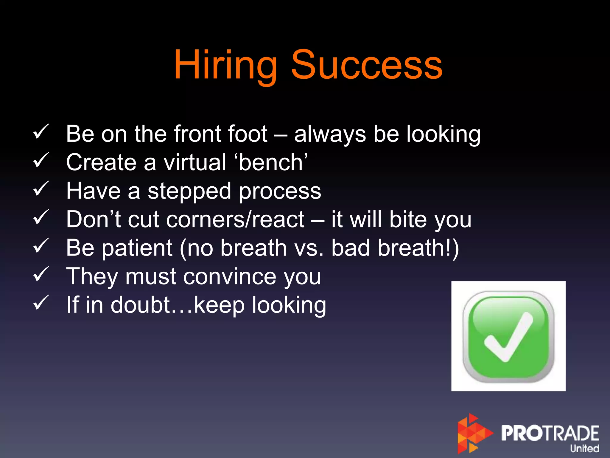 Hiring Success
 Be on the front foot – always be looking
 Create a virtual ‘bench’
 Have a stepped process
 Don’t cut corners/react – it will bite you
 Be patient (no breath vs. bad breath!)
 They must convince you
 If in doubt…keep looking
 