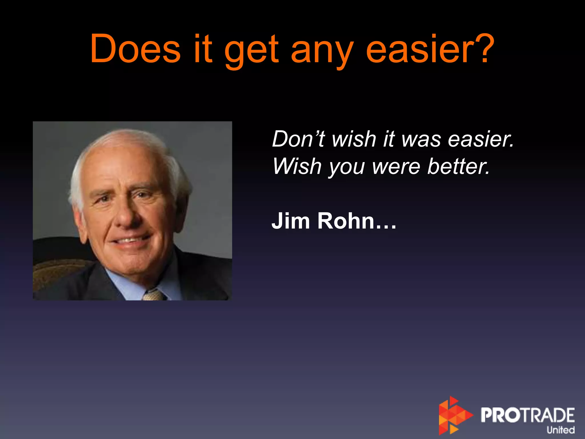 Does it get any easier?
Don’t wish it was easier.
Wish you were better.
Jim Rohn…
 