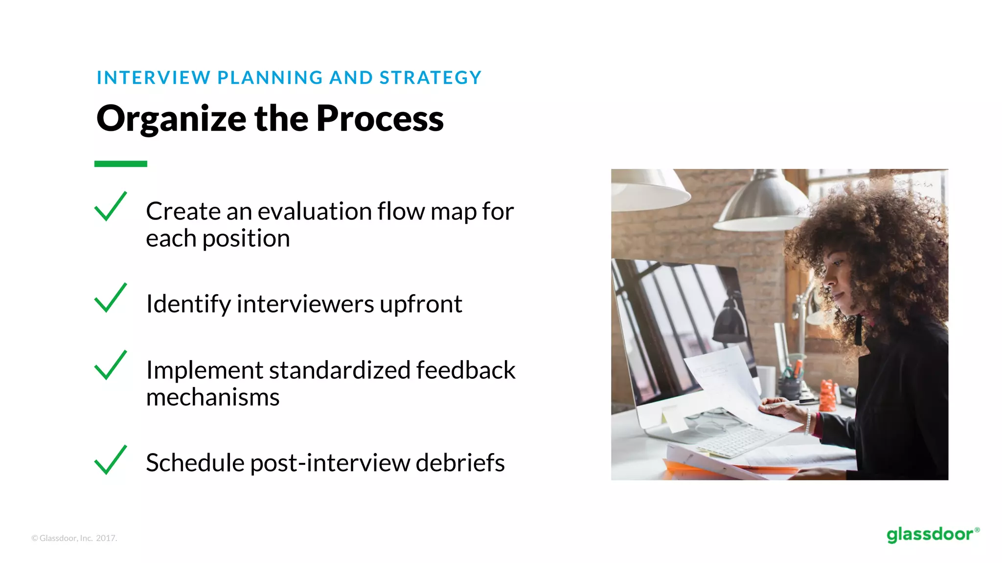 © Glassdoor, Inc. 2017.
INTERVIEW PLANNING AND STRATEGY
Organize the Process
Create an evaluation flow map for
each position
Identify interviewers upfront
Implement standardized feedback
mechanisms
Schedule post-interview debriefs
 