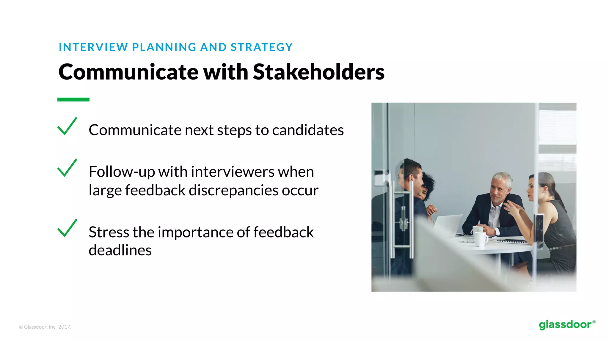 © Glassdoor, Inc. 2017.
INTERVIEW PLANNING AND STRATEGY
Communicate with Stakeholders
Communicate next steps to candidates
Follow-up with interviewers when
large feedback discrepancies occur
Stress the importance of feedback
deadlines
 