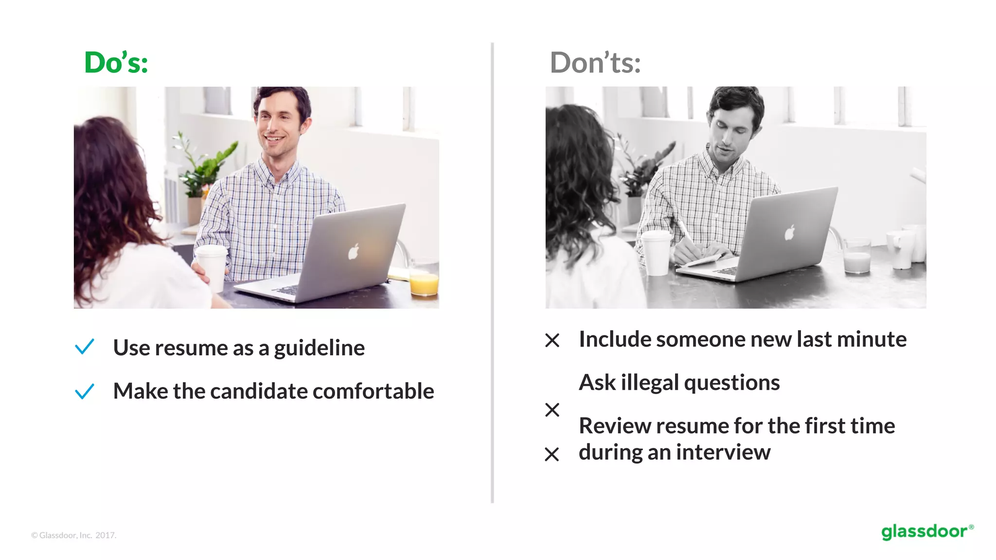 © Glassdoor, Inc. 2017.
Use resume as a guideline
Make the candidate comfortable
Don’ts:Do’s:
Include someone new last minute
Ask illegal questions
Review resume for the first time
during an interview
 