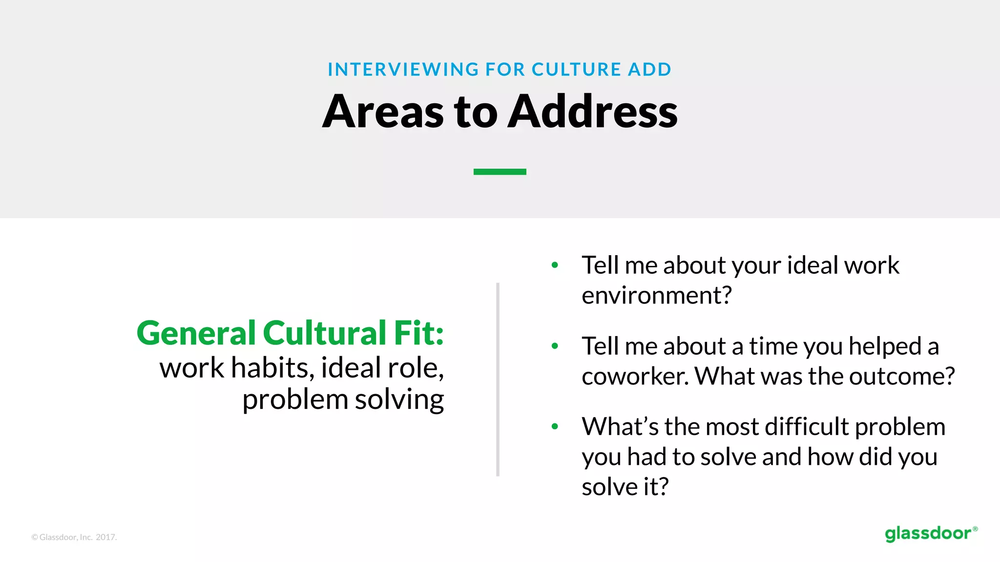 © Glassdoor, Inc. 2017.
INTERVIEWING FOR CULTURE ADD
Areas to Address
General Cultural Fit:
work habits, ideal role,
problem solving
• Tell me about your ideal work
environment?
• Tell me about a time you helped a
coworker. What was the outcome?
• What’s the most difficult problem
you had to solve and how did you
solve it?
 