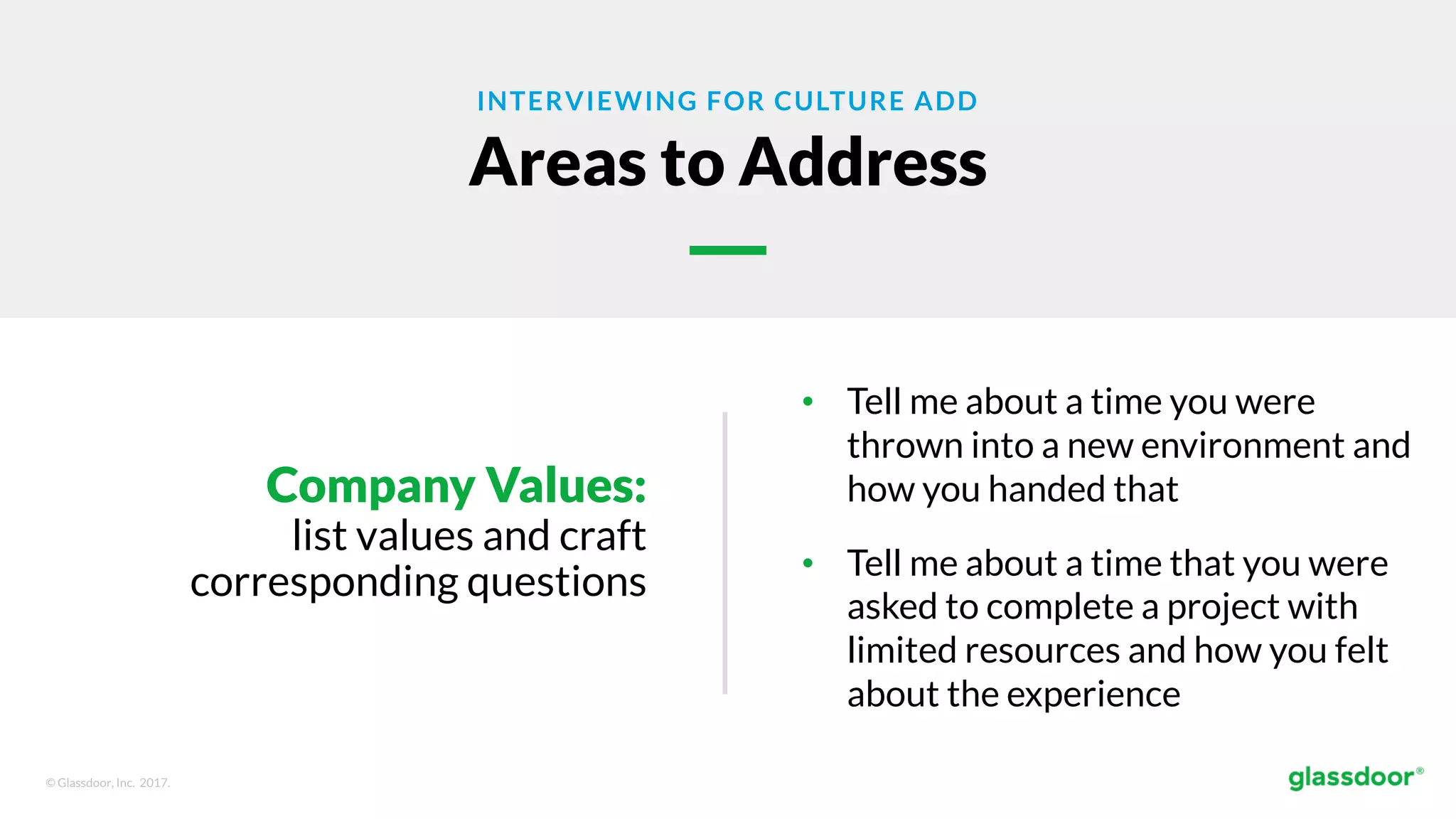 © Glassdoor, Inc. 2017.
INTERVIEWING FOR CULTURE ADD
Areas to Address
Company Values:
list values and craft
corresponding questions
• Tell me about a time you were
thrown into a new environment and
how you handed that
• Tell me about a time that you were
asked to complete a project with
limited resources and how you felt
about the experience
 