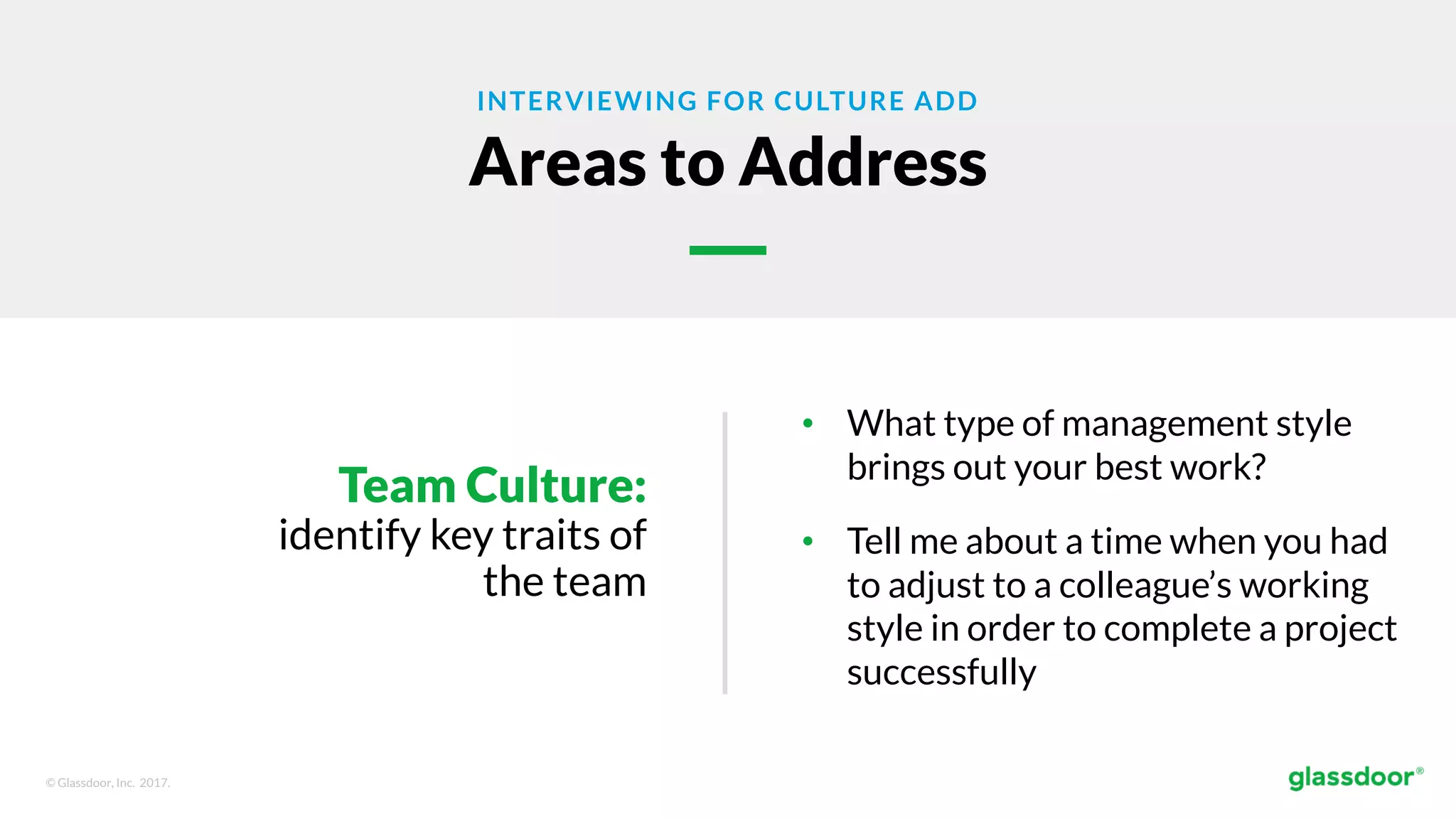 © Glassdoor, Inc. 2017.
INTERVIEWING FOR CULTURE ADD
Areas to Address
Team Culture:
identify key traits of
the team
• What type of management style
brings out your best work?
• Tell me about a time when you had
to adjust to a colleague’s working
style in order to complete a project
successfully
 