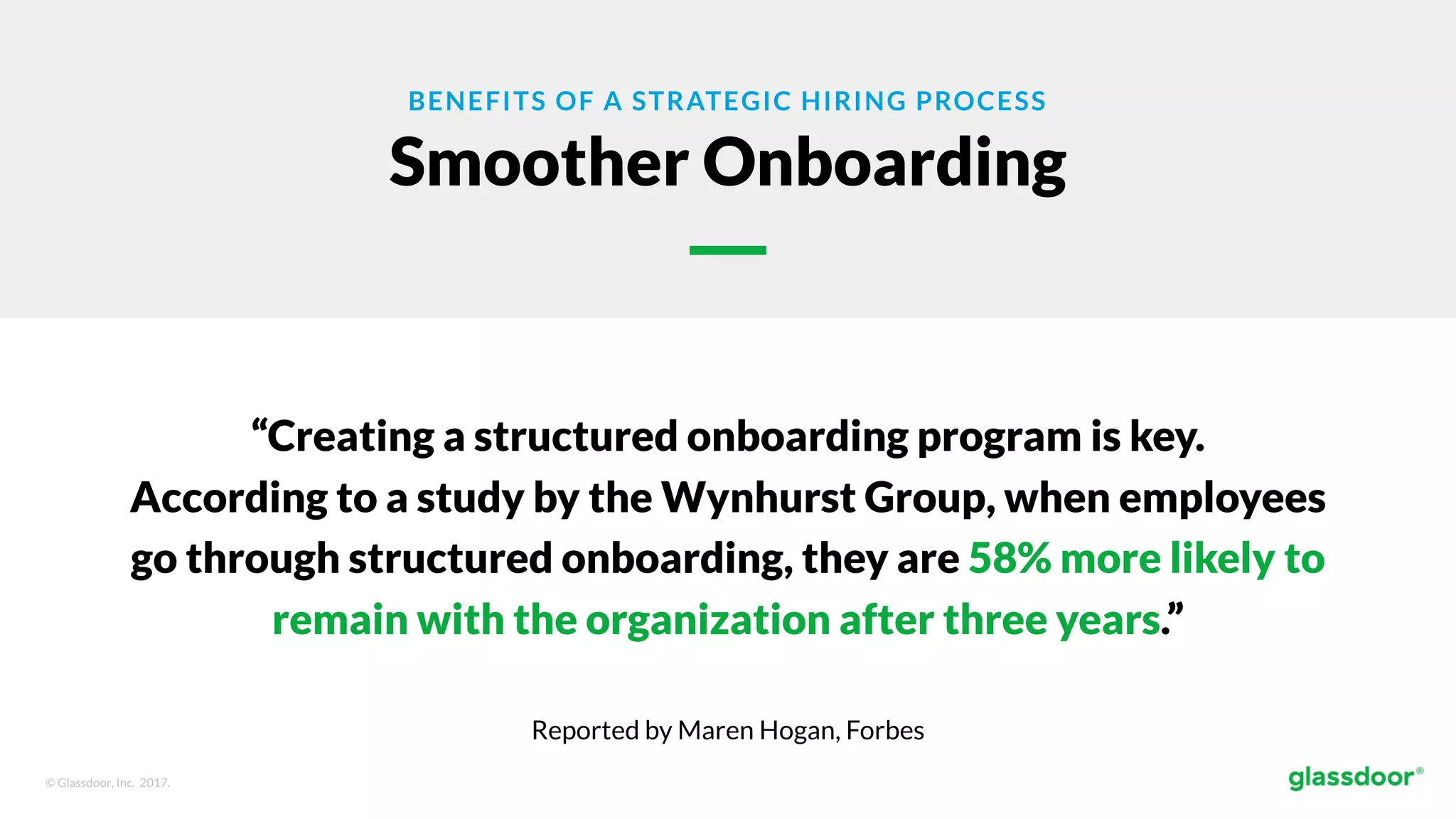© Glassdoor, Inc. 2017.
BENEFITS OF A STRATEGIC HIRING PROCESS
Smoother Onboarding
“Creating a structured onboarding program is key.
According to a study by the Wynhurst Group, when employees
go through structured onboarding, they are 58% more likely to
remain with the organization after three years.”
Reported by Maren Hogan, Forbes
 