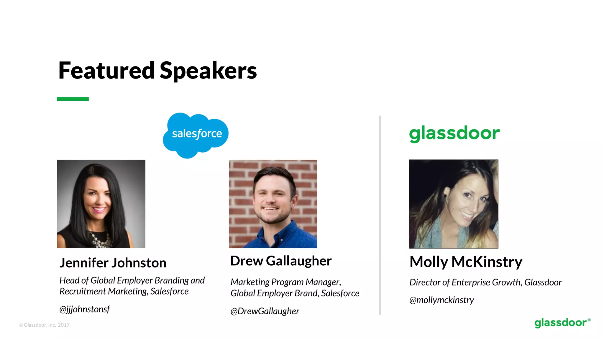 © Glassdoor, Inc. 2017.
Featured Speakers
Jennifer Johnston
Head of Global Employer Branding and
Recruitment Marketing, Salesforce
@jjjohnstonsf
Molly McKinstry
Director of Enterprise Growth, Glassdoor
@mollymckinstry
Drew Gallaugher
Marketing Program Manager,
Global Employer Brand, Salesforce
@DrewGallaugher
 
