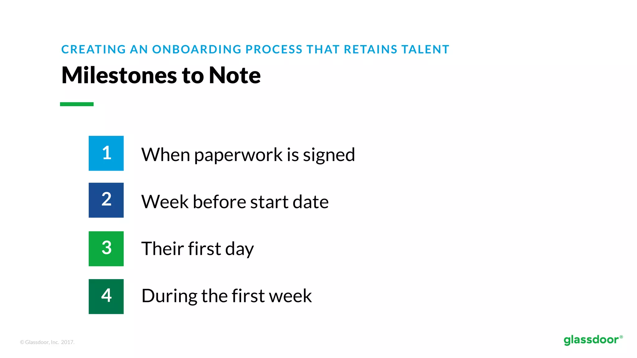 © Glassdoor, Inc. 2017.
Milestones to Note
When paperwork is signed
Week before start date
Their first day
During the first week
CREATING AN ONBOARDING PROCESS THAT RETAINS TALENT
1
2
3
4
 